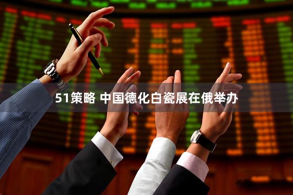 51策略 中国德化白瓷展在俄举办
