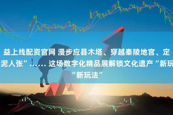益上线配资官网 漫步应县木塔、穿越秦陵地宫、定制“泥人张”…… 这场数字化精品展解锁文化遗产“新玩法”