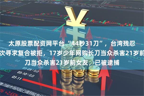 太原股票配资网平台 “44秒31刀”，台湾残忍情杀案曝光：多次寻求复合被拒，17岁少年网购长刀当众杀害21岁前女友，已被逮捕