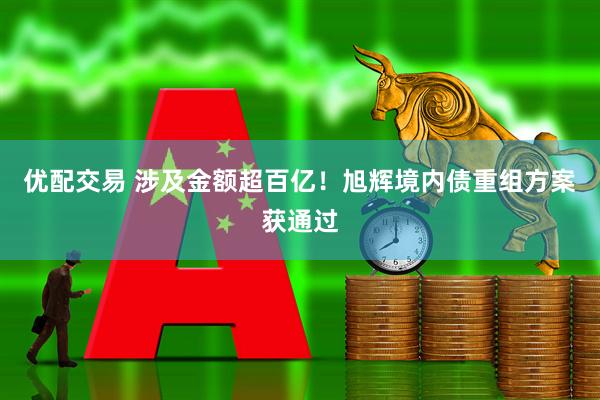 优配交易 涉及金额超百亿！旭辉境内债重组方案获通过