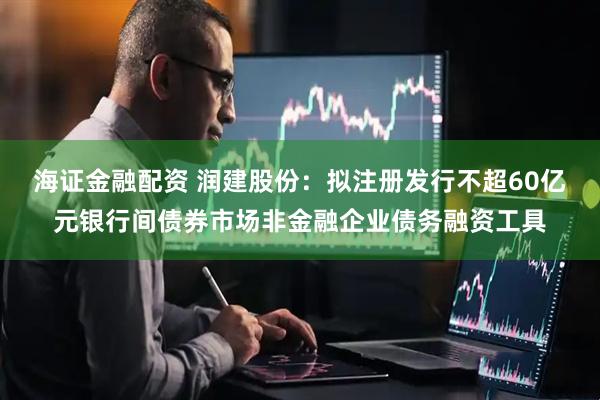 海证金融配资 润建股份：拟注册发行不超60亿元银行间债券市场非金融企业债务融资工具