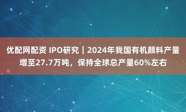 优配网配资 IPO研究｜2024年我国有机颜料产量增至27.7万吨，保持全球总产量60%左右