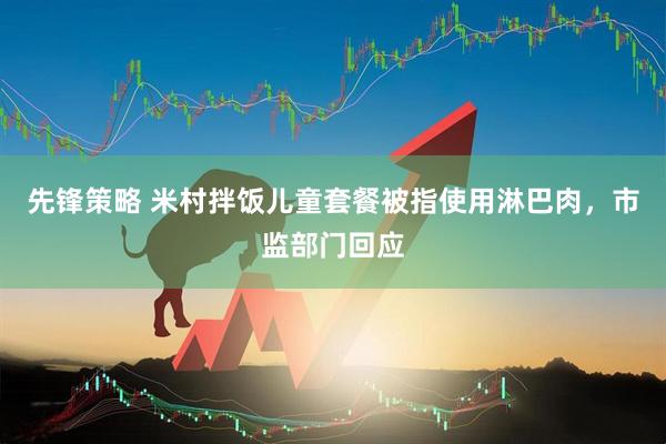 先锋策略 米村拌饭儿童套餐被指使用淋巴肉，市监部门回应