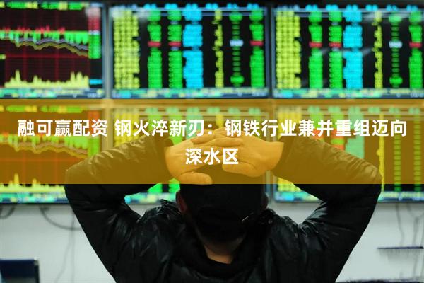融可赢配资 钢火淬新刃：钢铁行业兼并重组迈向深水区