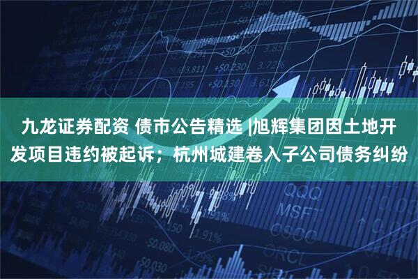 九龙证券配资 债市公告精选 |旭辉集团因土地开发项目违约被起诉；杭州城建卷入子公司债务纠纷