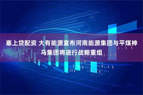 塞上贷配资 大有能源宣布河南能源集团与平煤神马集团将进行战略重组