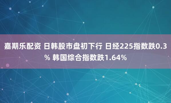 嘉期乐配资 日韩股市盘初下行 日经225指数跌0.3% 韩国综合指数跌1.64%