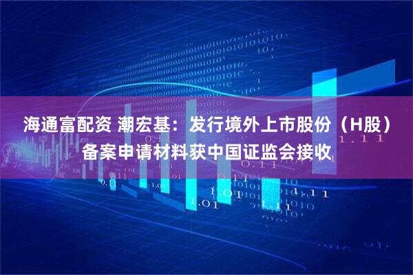 海通富配资 潮宏基：发行境外上市股份（H股）备案申请材料获中国证监会接收