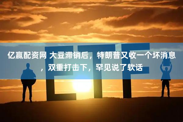 亿赢配资网 大豆滞销后，特朗普又收一个坏消息，双重打击下，罕见说了软话