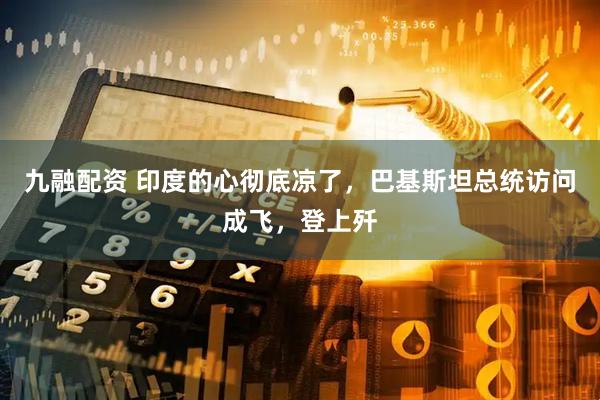 九融配资 印度的心彻底凉了，巴基斯坦总统访问成飞，登上歼