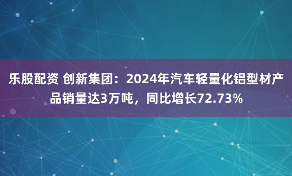 乐股配资 创新集团：2024年汽车轻量化铝型材产品销量达3万吨，同比增长72.73%