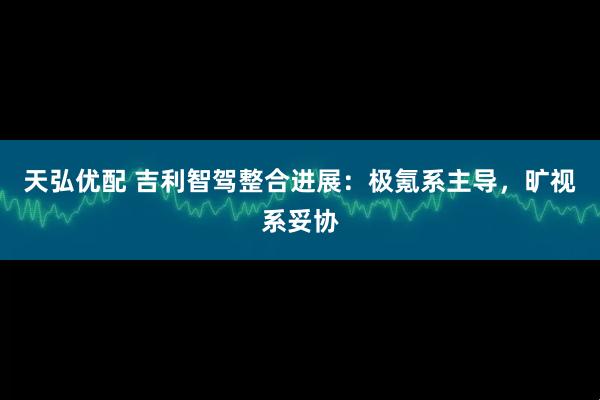天弘优配 吉利智驾整合进展：极氪系主导，旷视系妥协