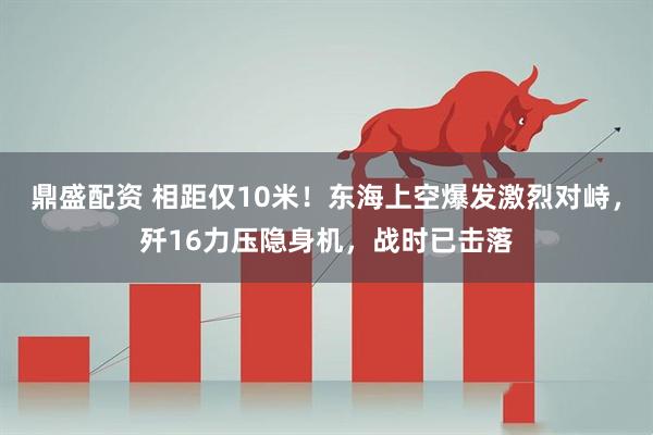 鼎盛配资 相距仅10米！东海上空爆发激烈对峙，歼16力压隐身机，战时已击落