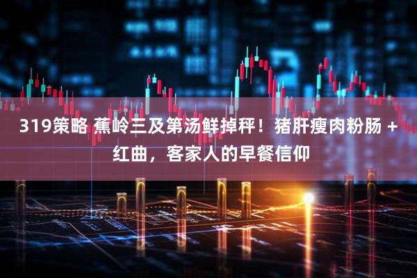319策略 蕉岭三及第汤鲜掉秤！猪肝瘦肉粉肠 + 红曲，客家人的早餐信仰