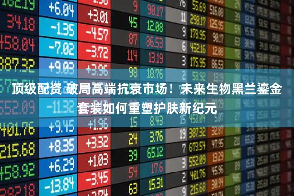 顶级配资 破局高端抗衰市场！未来生物黑兰鎏金套装如何重塑护肤新纪元
