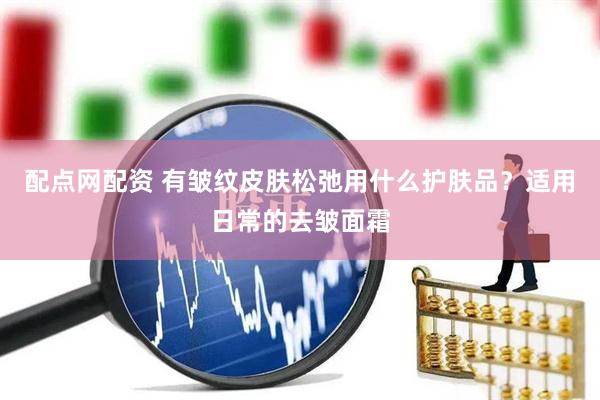 配点网配资 有皱纹皮肤松弛用什么护肤品？适用日常的去皱面霜