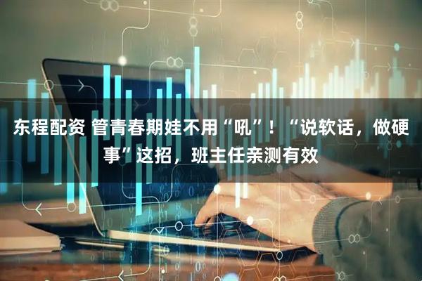 东程配资 管青春期娃不用“吼”！“说软话，做硬事”这招，班主任亲测有效