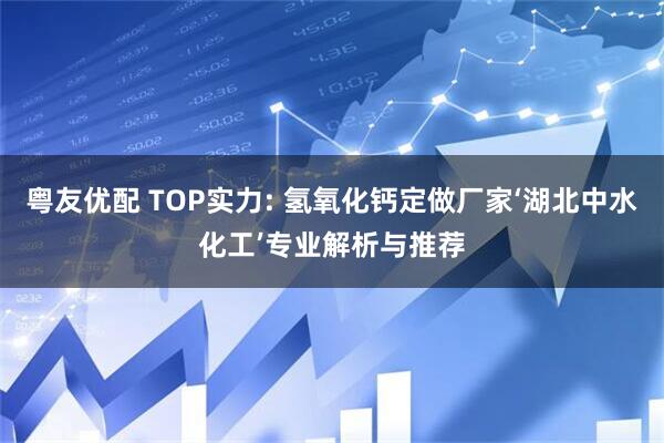 粤友优配 TOP实力: 氢氧化钙定做厂家‘湖北中水化工’专业解析与推荐