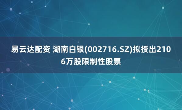 易云达配资 湖南白银(002716.SZ)拟授出2106万股限制性股票