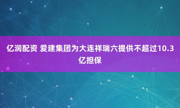 亿润配资 爱建集团为大连祥瑞六提供不超过10.3亿担保
