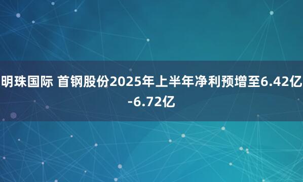 明珠国际 首钢股份2025年上半年净利预增至6.42亿-6.72亿